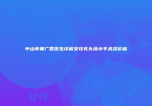 中山市黄广香医生详解女性乳头缩小手术及价格