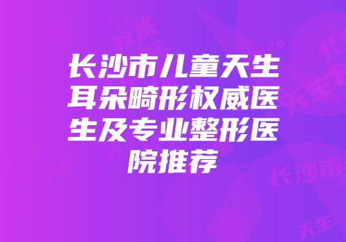 长沙市儿童天生耳朵畸形权威医生及专业整形医院推荐