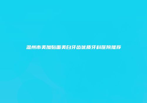 温州市美加贴面美白牙齿优质牙科医院推荐