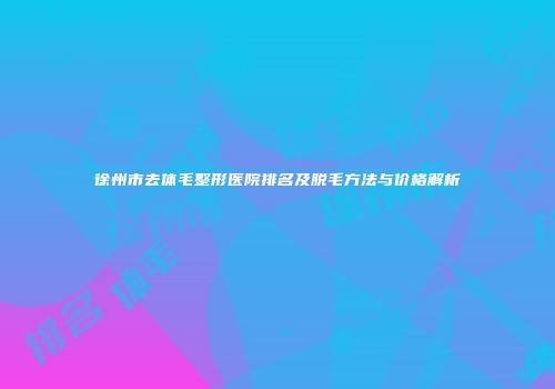 徐州市去体毛整形医院排名及脱毛方法与价格解析