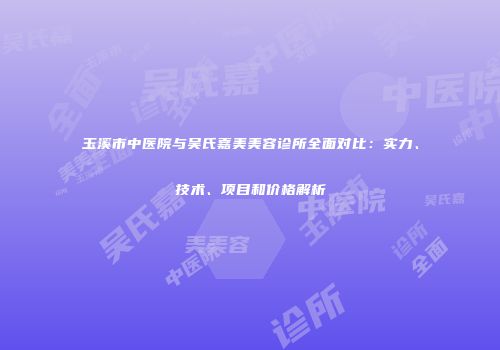 玉溪市中医院与吴氏嘉美美容诊所全面对比：实力、技术、项目和价格解析