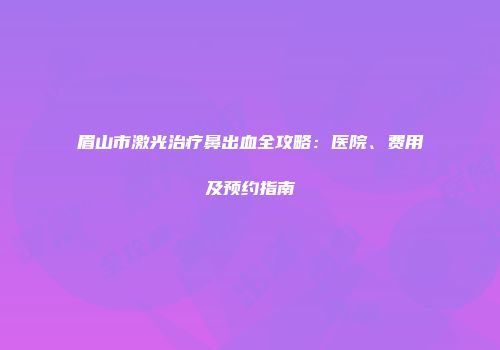 眉山市激光治疗鼻出血全攻略:医院、费用及预约指南