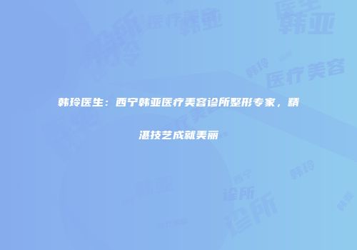 韩玲医生：西宁韩亚医疗美容诊所整形专家，精湛技艺成就美丽