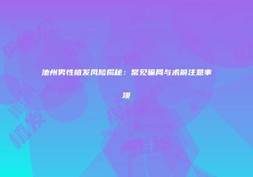 池州男性植发风险揭秘:常见骗局与术前注意事项