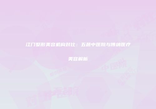 江门整形美容机构对比:五邑中医院与博纳医疗美容解析
