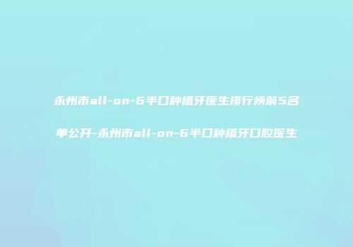 永州市all-on-6半口种植牙医生排行榜前5名单公开-永州市all-on-6半口种植牙口腔医生