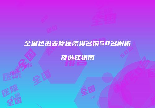 全国色斑去除医院排名前50名解析及选择指南