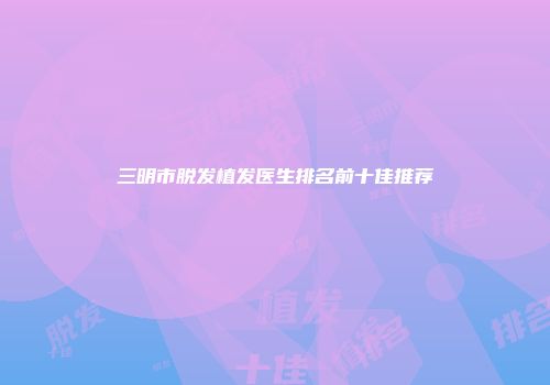三明市脱发植发医生排名前十佳推荐
