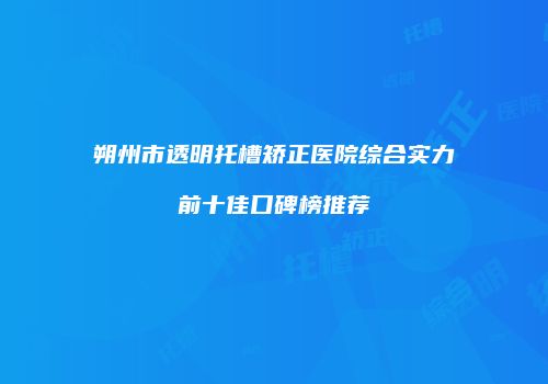 朔州市透明托槽矫正医院综合实力前十佳口碑榜推荐