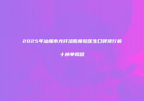 2025年汕尾市光钎溶脂瘦脸医生口碑排行前十榜单揭晓