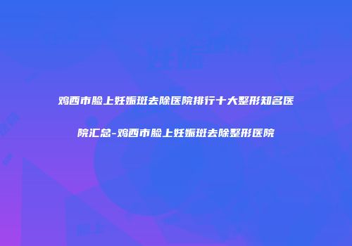鸡西市脸上妊娠斑去除医院排行十大整形知名医院汇总-鸡西市脸上妊娠斑去除整形医院