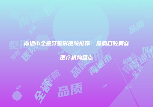 南通市全瓷牙整形医院推荐:品质口腔美容医疗机构盘点