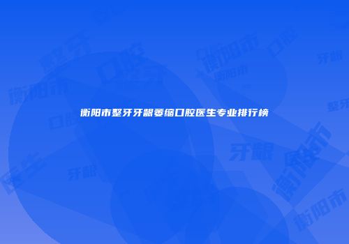 衡阳市整牙牙龈萎缩口腔医生专业排行榜
