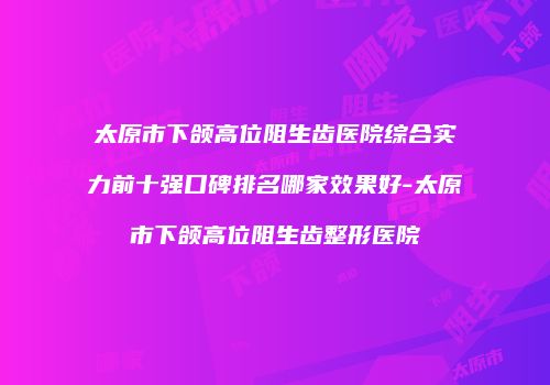 太原市下颌高位阻生齿医院综合实力前十强口碑排名哪家效果好-太原市下颌高位阻生齿整形医院