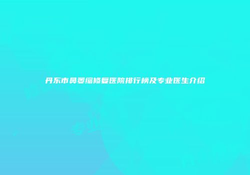 丹东市鼻萎缩修复医院排行榜及专业医生介绍