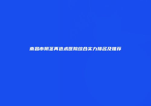 南昌市阴茎再造术医院综合实力排名及推荐