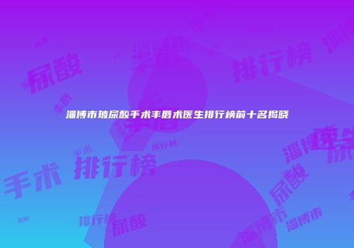 淄博市玻尿酸手术丰唇术医生排行榜前十名揭晓