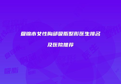 盘锦市女性胸部吸脂整形医生排名及医院推荐