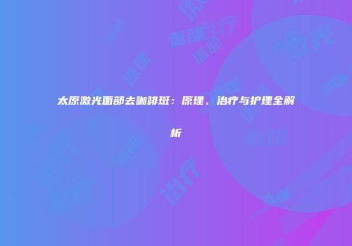 太原激光面部去咖啡斑:原理、治疗与护理全解析
