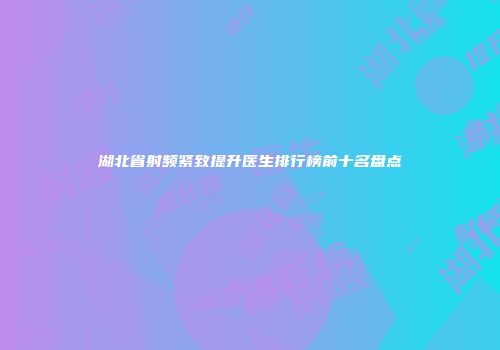 湖北省射频紧致提升医生排行榜前十名盘点