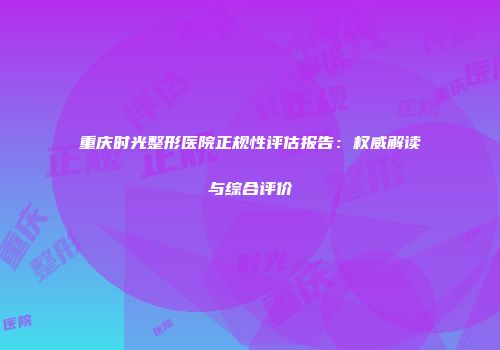 重庆时光整形医院正规性评估报告：权威解读与综合评价