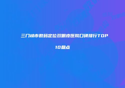 三门峡市数码定位双眼皮医院口碑排行TOP10盘点