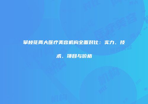 攀枝花两大医疗美容机构全面对比:实力、技术、项目与价格
