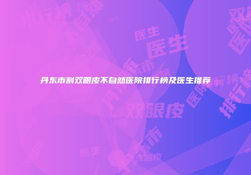 丹东市割双眼皮不自然医院排行榜及医生推荐