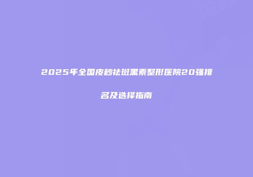 2025年全国皮秒祛斑黑素整形医院20强排名及选择指南