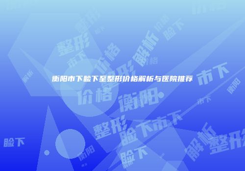 衡阳市下睑下至整形价格解析与医院推荐
