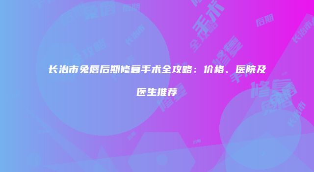 长治市兔唇后期修复手术全攻略：价格、医院及医生推荐