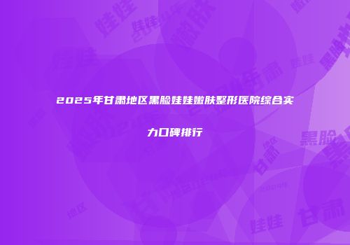 2025年甘肃地区黑脸娃娃嫩肤整形医院综合实力口碑排行