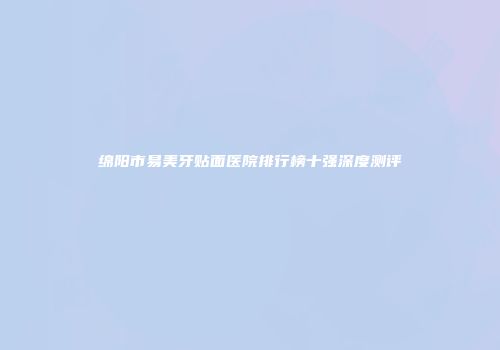 绵阳市易美牙贴面医院排行榜十强深度测评