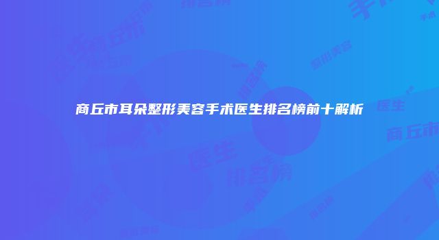 商丘市耳朵整形美容手术医生排名榜前十解析