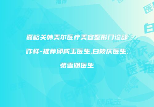 嘉峪关韩美尔医疗美容整形门诊部咋样-推荐邱成玉医生,白筱庆医生,张雪明医生