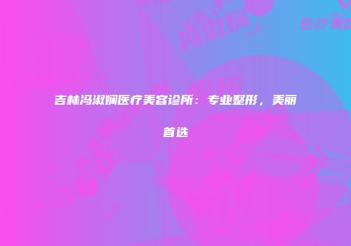吉林冯淑娴医疗美容诊所：专业整形，美丽首选