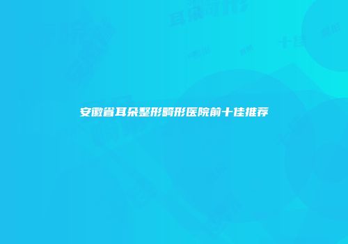 安徽省耳朵整形畸形医院前十佳推荐