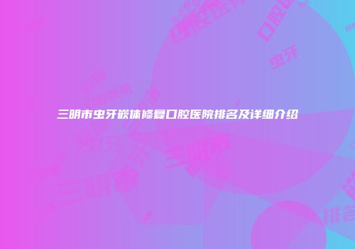 三明市虫牙嵌体修复口腔医院排名及详细介绍