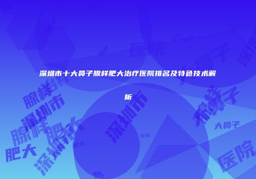 深圳市十大鼻子腺样肥大治疗医院排名及特色技术解析