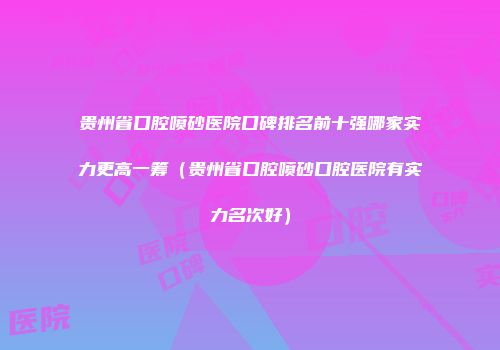 贵州省口腔喷砂医院口碑排名前十强哪家实力更高一筹(贵州省口腔喷砂口腔医院有实力名次好)