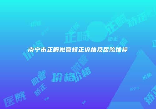 南宁市正畸微管矫正价格及医院推荐