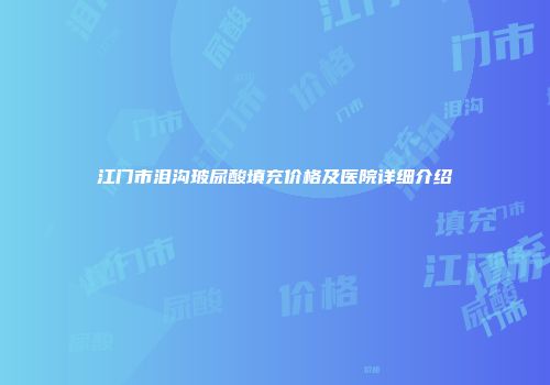 江门市泪沟玻尿酸填充价格及医院详细介绍