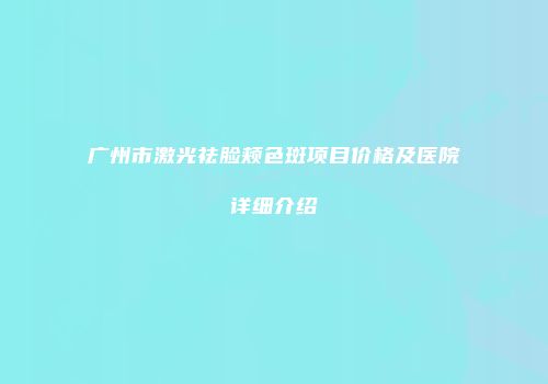 广州市激光祛脸颊色斑项目价格及医院详细介绍