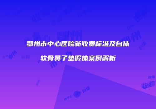 鄂州市中心医院新收费标准及自体软骨鼻子垫假体案例解析
