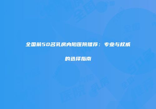 全国前50名乳房内陷医院推荐:专业与权威的选择指南
