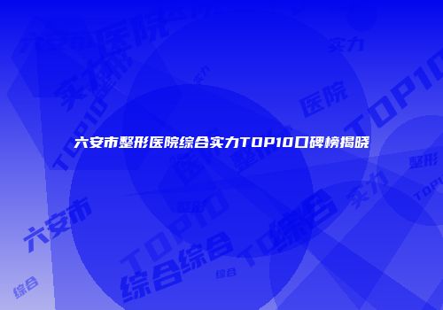 六安市整形医院综合实力TOP10口碑榜揭晓