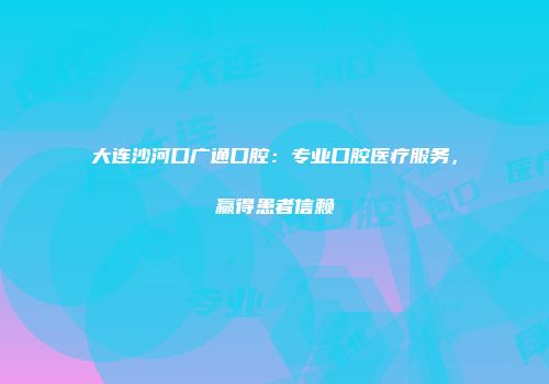 大连沙河口广通口腔:专业口腔医疗服务,赢得患者信赖