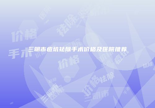 三明市痘坑祛除手术价格及医院推荐