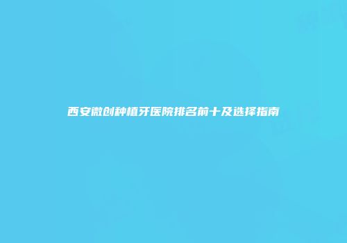 西安微创种植牙医院排名前十及选择指南