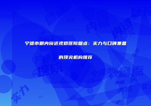 宁德市眼内镜近视矫医院盘点：实力与口碑兼备的顶尖机构推荐